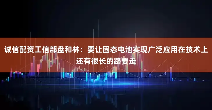 诚信配资工信部盘和林：要让固态电池实现广泛应用在技术上还有很长的路要走