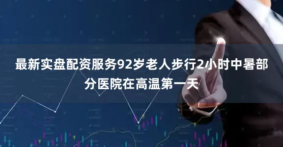 最新实盘配资服务92岁老人步行2小时中暑部分医院在高温第一天