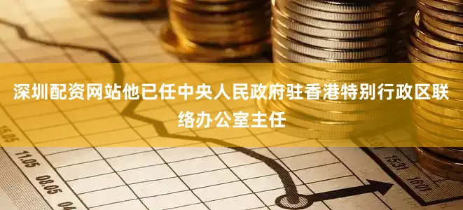 深圳配资网站他已任中央人民政府驻香港特别行政区联络办公室主任