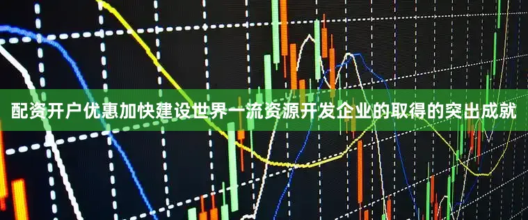 配资开户优惠加快建设世界一流资源开发企业的取得的突出成就