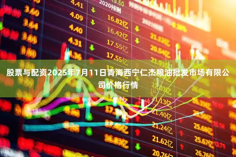 股票与配资2025年7月11日青海西宁仁杰粮油批发市场有限公司价格行情