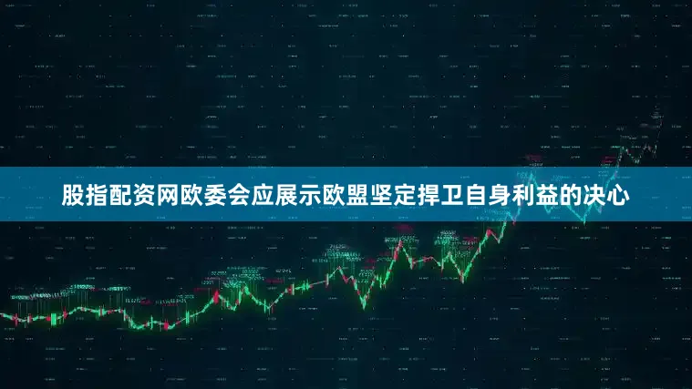 股指配资网欧委会应展示欧盟坚定捍卫自身利益的决心