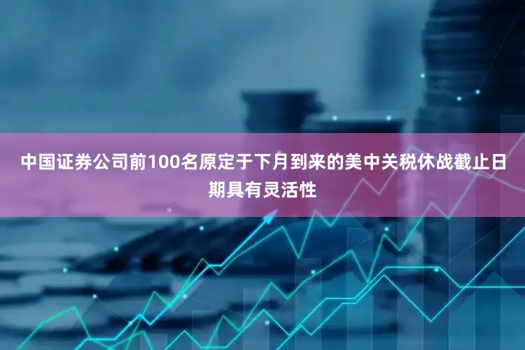 中国证券公司前100名原定于下月到来的美中关税休战截止日期具有灵活性