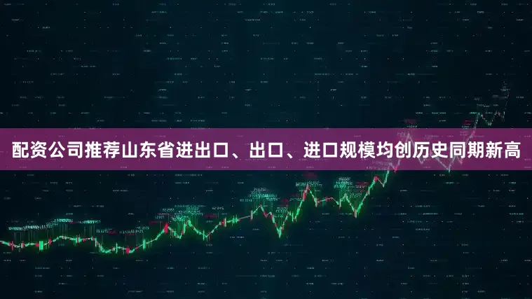 配资公司推荐山东省进出口、出口、进口规模均创历史同期新高
