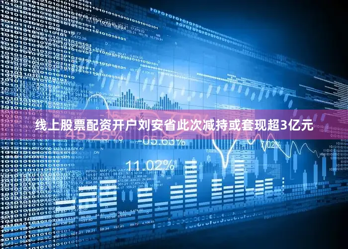 线上股票配资开户刘安省此次减持或套现超3亿元