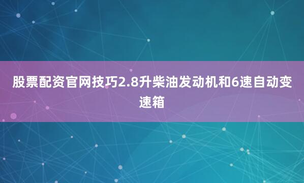 股票配资官网技巧2.8升柴油发动机和6速自动变速箱