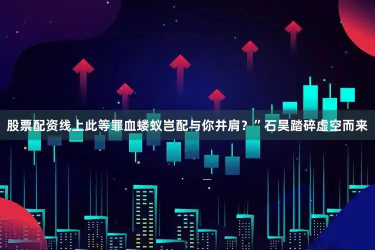 股票配资线上此等罪血蝼蚁岂配与你并肩？”石昊踏碎虚空而来