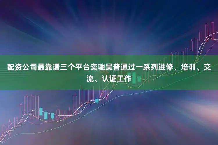 配资公司最靠谱三个平台奕驰昊普通过一系列进修、培训、交流、认证工作