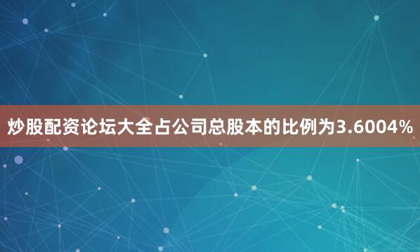 炒股配资论坛大全占公司总股本的比例为3.6004%