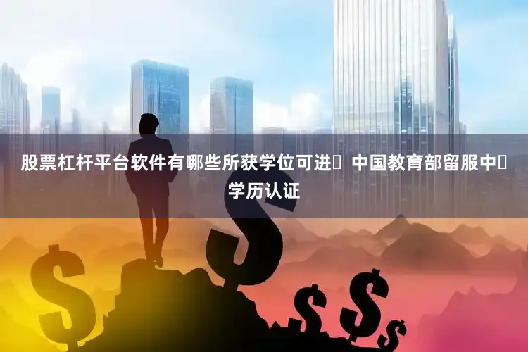 股票杠杆平台软件有哪些所获学位可进⾏中国教育部留服中⼼学历认证